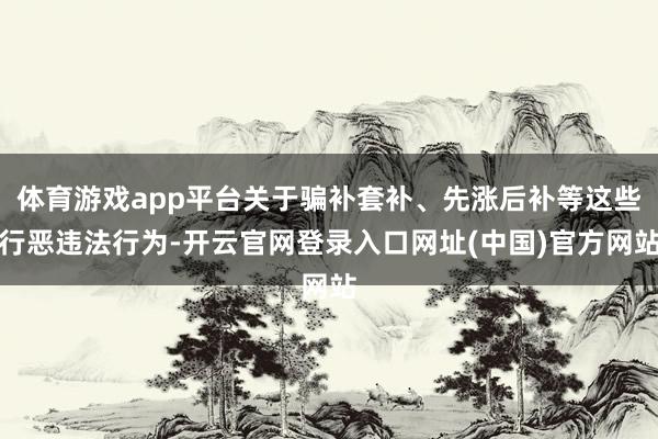 体育游戏app平台关于骗补套补、先涨后补等这些行恶违法行为-开云官网登录入口网址(中国)官方网站