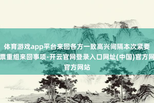 体育游戏app平台来回各方一致高兴间隔本次紧要钞票重组来回事项-开云官网登录入口网址(中国)官方网站