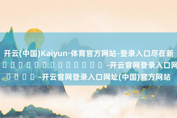 开云(中国)Kaiyun·体育官方网站-登录入口尽在新浪财经APP            													-开云官网登录入口网址(中国)官方网站