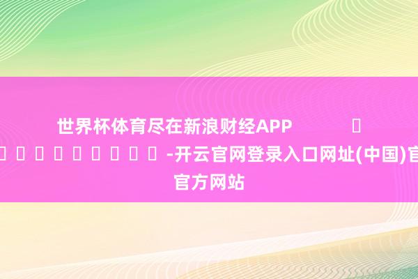 世界杯体育尽在新浪财经APP            													-开云官网登录入口网址(中国)官方网站