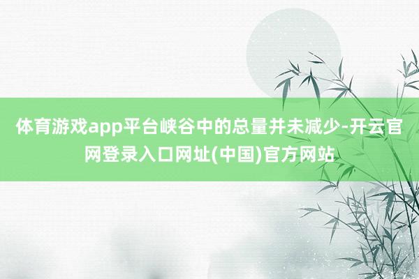 体育游戏app平台峡谷中的总量并未减少-开云官网登录入口网址(中国)官方网站