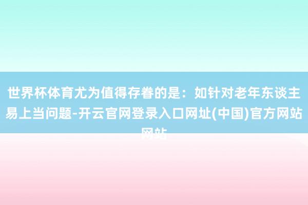 世界杯体育尤为值得存眷的是：如针对老年东谈主易上当问题-开云官网登录入口网址(中国)官方网站