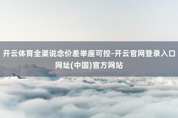 开云体育全渠说念价差举座可控-开云官网登录入口网址(中国)官方网站